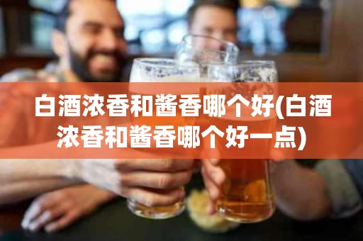 白酒浓香和酱香哪个好(白酒浓香和酱香哪个好一点)