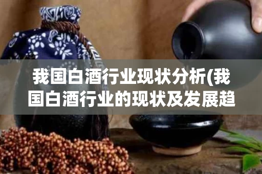 我国白酒行业现状分析(我国白酒行业的现状及发展趋势)