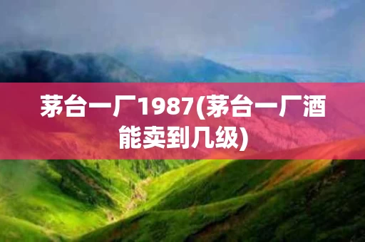 茅台一厂1987(茅台一厂酒能卖到几级)