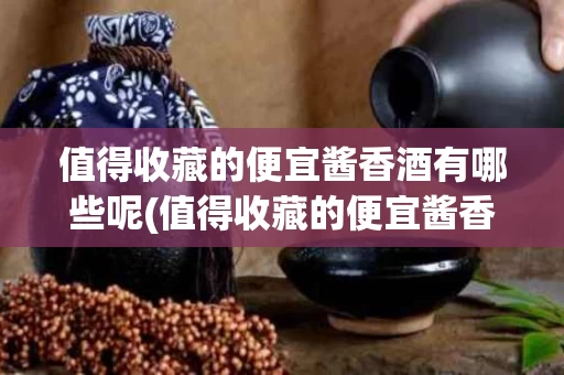 值得收藏的便宜酱香酒有哪些呢(值得收藏的便宜酱香酒有哪些呢图片大全)