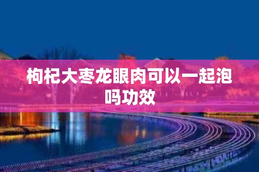 枸杞大枣龙眼肉可以一起泡吗功效