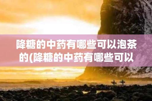 降糖的中药有哪些可以泡茶的(降糖的中药有哪些可以泡茶的药材)