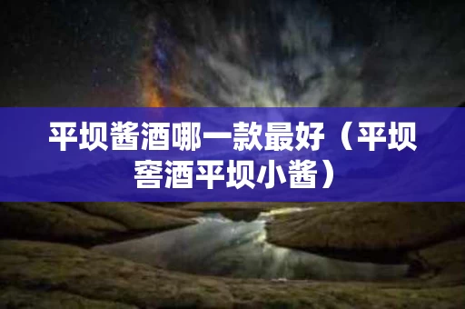 平坝酱酒哪一款最好(平坝窖酒平坝小酱) 平坝酱酒哪一款最好(平坝窖酒平坝小酱)