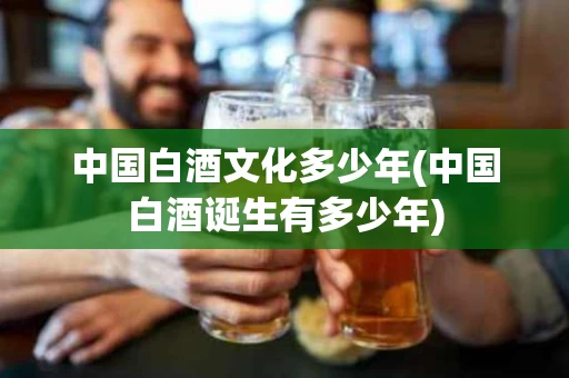 中国白酒文化多少年(中国白酒诞生有多少年)
