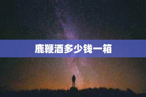 鹿鞭酒多少钱一箱