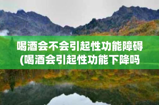 喝酒会不会引起性功能障碍(喝酒会引起性功能下降吗)