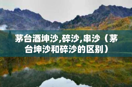 茅台酒坤沙,碎沙,串沙（茅台坤沙和碎沙的区别）