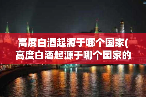 高度白酒起源于哪个国家(高度白酒起源于哪个国家的)