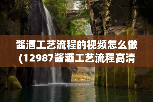 酱酒工艺流程的视频怎么做(12987酱酒工艺流程高清图)