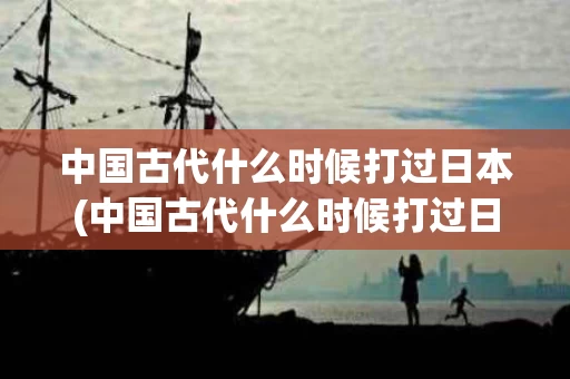 中国古代什么时候打过日本(中国古代什么时候打过日本的)