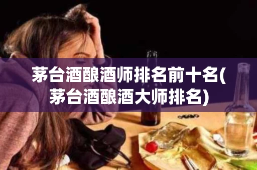 茅台酒酿酒师排名前十名(茅台酒酿酒大师排名)