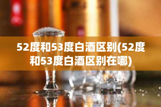 52度和53度白酒区别(52度和53度白酒区别在哪)