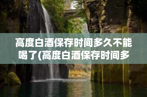 高度白酒保存时间多久不能喝了(高度白酒保存时间多久不能喝了呀)