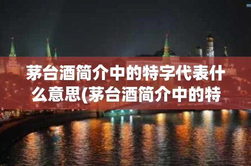茅台酒简介中的特字代表什么意思(茅台酒简介中的特字代表什么意思啊)