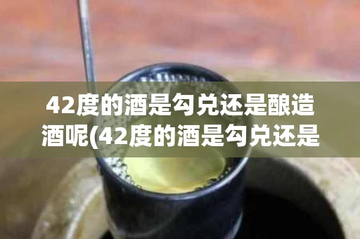 42度的酒是勾兑还是酿造酒呢(42度的酒是勾兑还是酿造酒呢视频)
