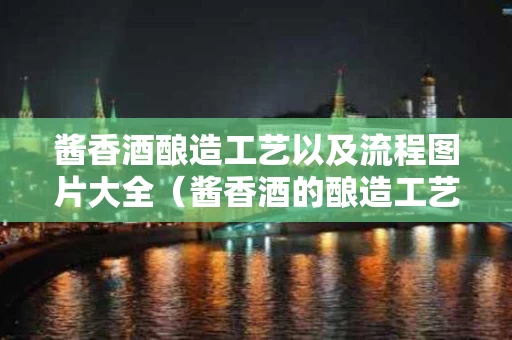 酱香酒酿造工艺以及流程图片大全（酱香酒的酿造工艺视频）