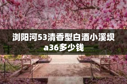 浏阳河53清香型白酒小溪坝a36多少钱
