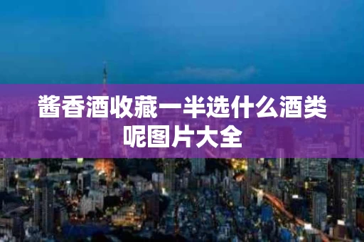 酱香酒收藏一半选什么酒类呢图片大全