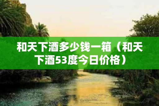 和天下酒多少钱一箱（和天下酒53度今日价格）