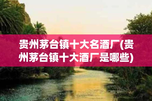贵州茅台镇十大名酒厂(贵州茅台镇十大酒厂是哪些)