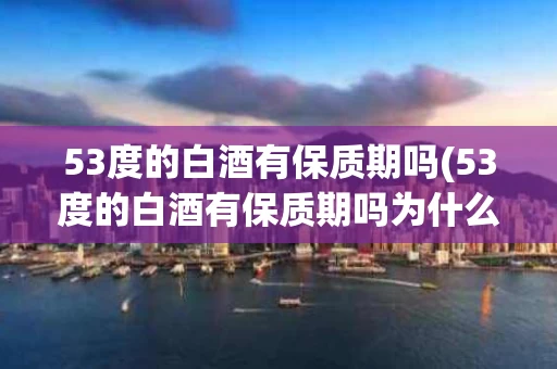 53度的白酒有保质期吗(53度的白酒有保质期吗为什么)