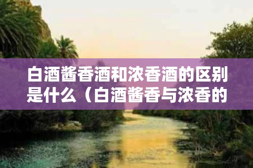 白酒酱香酒和浓香酒的区别是什么（白酒酱香与浓香的区别）