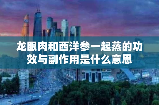 龙眼肉和西洋参一起蒸的功效与副作用是什么意思