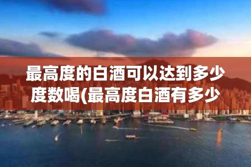 最高度的白酒可以达到多少度数喝(最高度白酒有多少度)