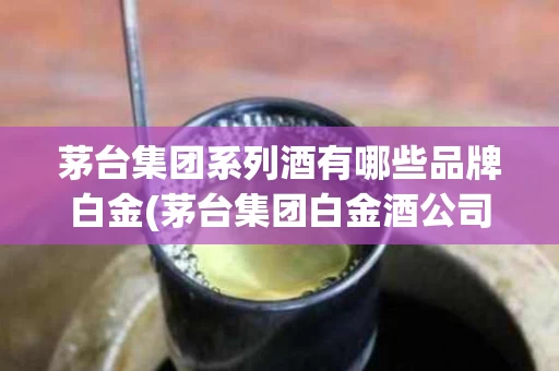 茅台集团系列酒有哪些品牌白金(茅台集团白金酒公司产品)