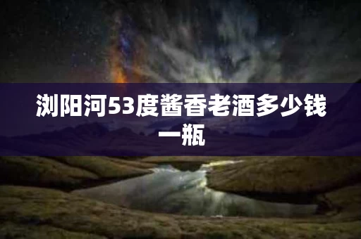 浏阳河53度酱香老酒多少钱一瓶