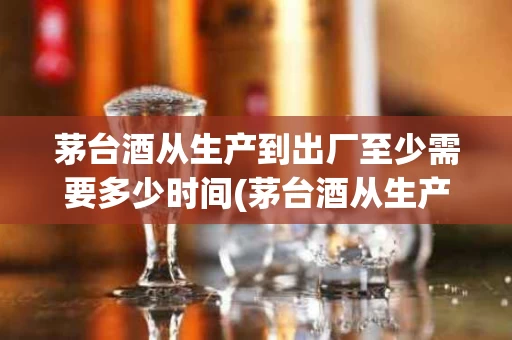 茅台酒从生产到出厂至少需要多少时间(茅台酒从生产到出厂至少需要多少时间呢)