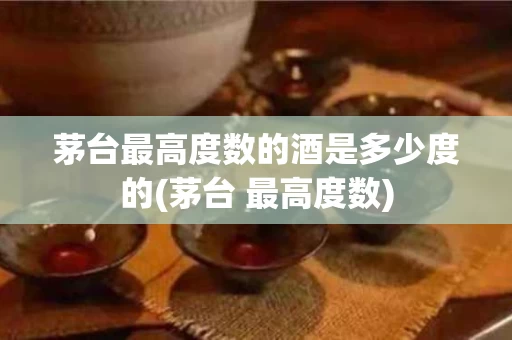 茅台最高度数的酒是多少度的(茅台 最高度数)