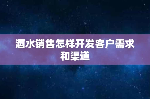 酒水销售怎样开发客户需求和渠道