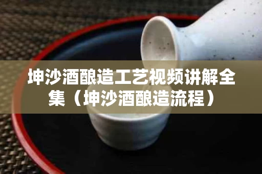 坤沙酒酿造工艺视频讲解全集（坤沙酒酿造流程）