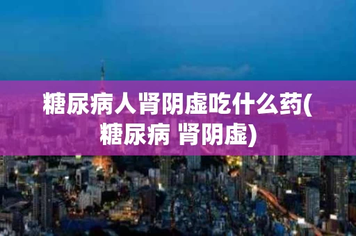 糖尿病人肾阴虚吃什么药(糖尿病 肾阴虚)