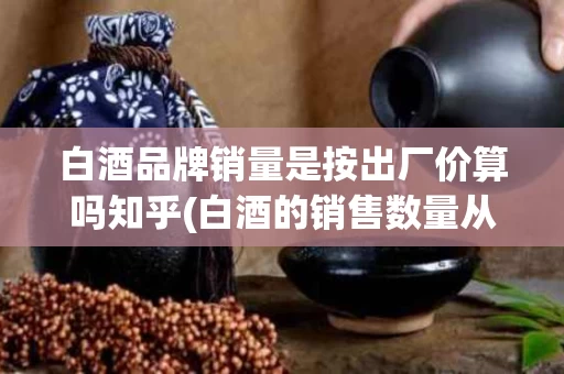 白酒品牌销量是按出厂价算吗知乎(白酒的销售数量从价计算)