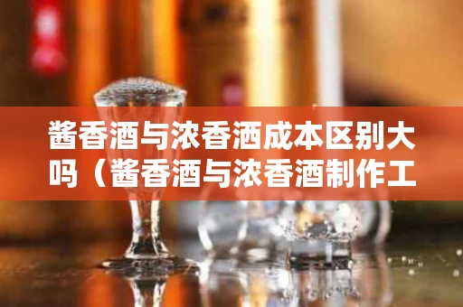 酱香酒与浓香洒成本区别大吗（酱香酒与浓香酒制作工艺的最大不同）