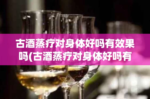 古酒蒸疗对身体好吗有效果吗(古酒蒸疗对身体好吗有效果吗知乎)