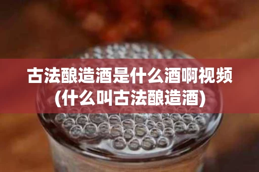 古法酿造酒是什么酒啊视频(什么叫古法酿造酒)