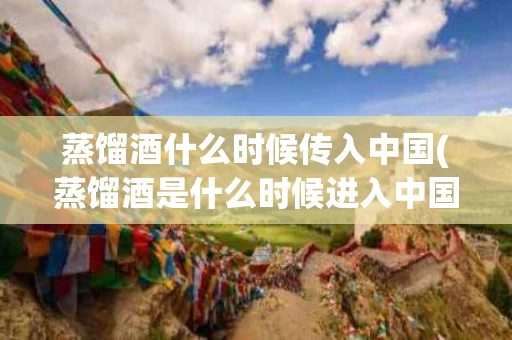 蒸馏酒什么时候传入中国(蒸馏酒是什么时候进入中国的?)