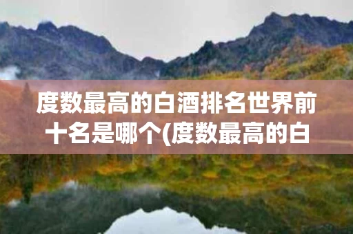 度数最高的白酒排名世界前十名是哪个(度数最高的白酒排名世界前十名是哪个品牌)