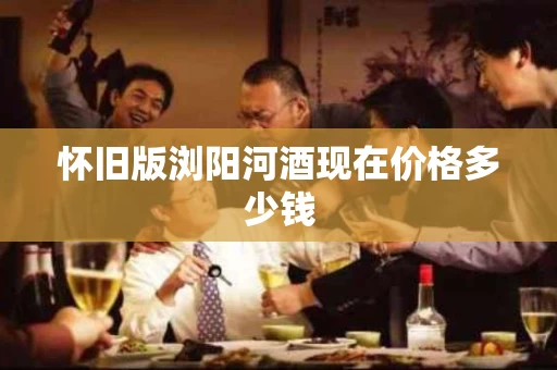 怀旧版浏阳河酒现在价格多少钱