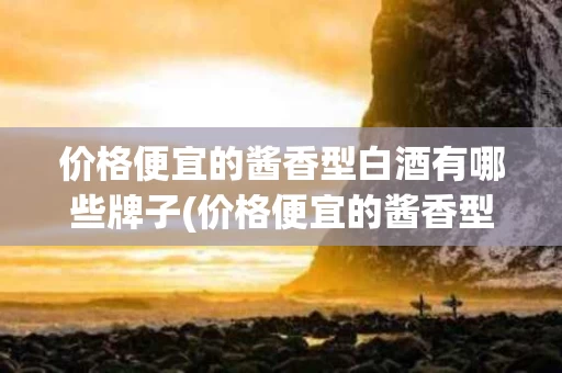 价格便宜的酱香型白酒有哪些牌子(价格便宜的酱香型白酒有哪些牌子好)