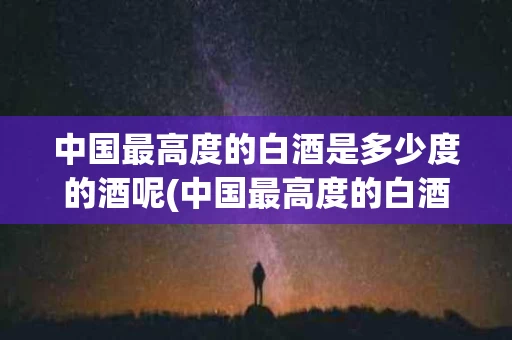 中国最高度的白酒是多少度的酒呢(中国最高度的白酒是多少度的酒呢视频)