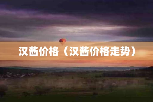 汉酱价格（汉酱价格走势）