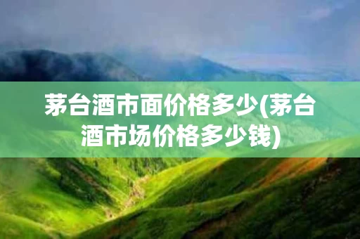 茅台酒市面价格多少(茅台酒市场价格多少钱)