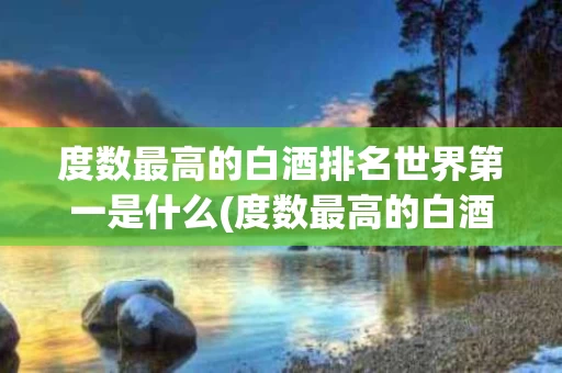 度数最高的白酒排名世界第一是什么(度数最高的白酒排名世界第一是什么品牌)