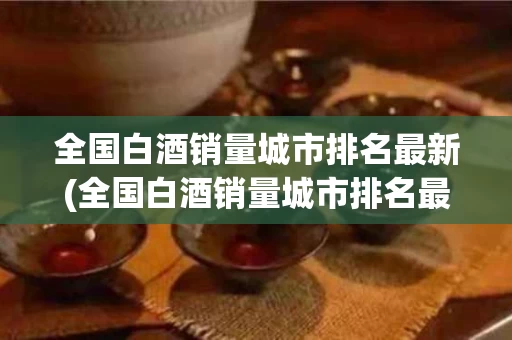 全国白酒销量城市排名最新(全国白酒销量城市排名最新图)