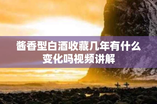 酱香型白酒收藏几年有什么变化吗视频讲解
