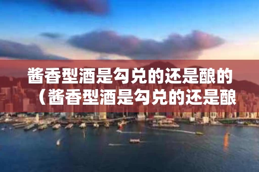 酱香型酒是勾兑的还是酿的（酱香型酒是勾兑的还是酿的酒）